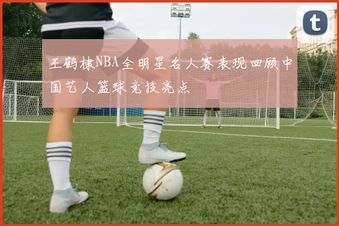王鹤棣NBA全明星名人赛表现回顾中国艺人篮球竞技亮点