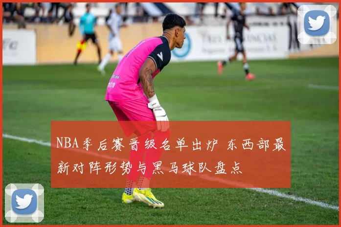 NBA季后赛晋级名单出炉 东西部最新对阵形势与黑马球队盘点