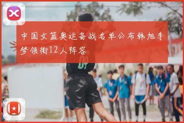 中国女篮奥运备战名单公布韩旭李梦领衔12人阵容