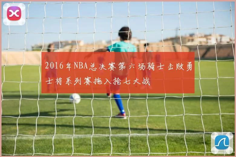 2016年NBA总决赛第六场骑士击败勇士将系列赛拖入抢七大战