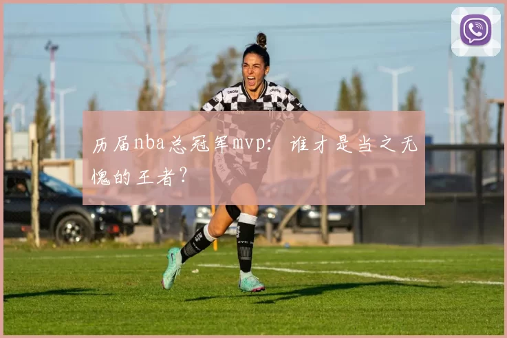 历届nba总冠军mvp:谁才是当之无愧的王者?