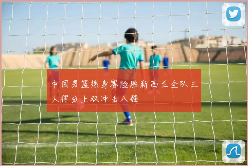 中国男篮热身赛险胜新西兰全队三人得分上双冲击八强