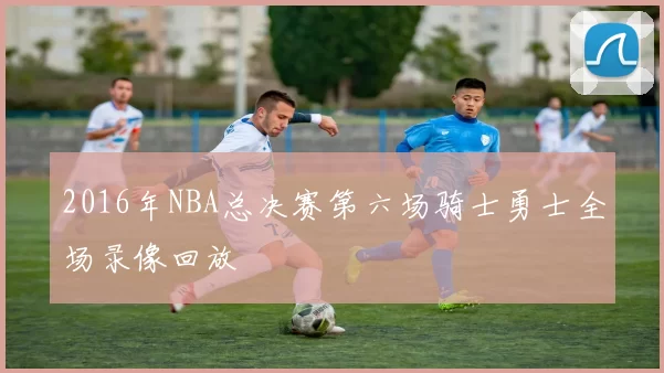 2016年NBA总决赛第六场骑士勇士全场录像回放