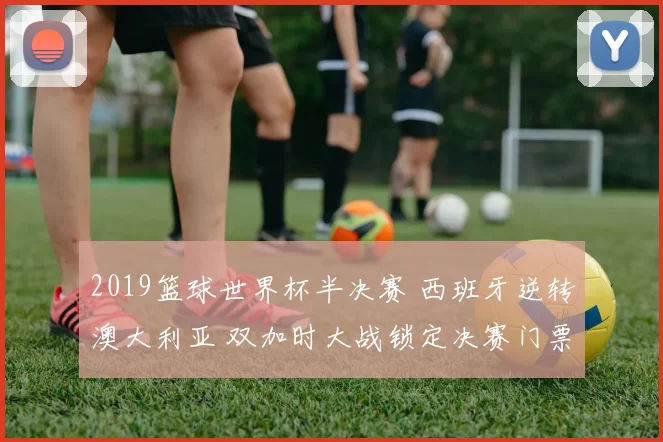 2019篮球世界杯半决赛 西班牙逆转澳大利亚 双加时大战锁定决赛门票