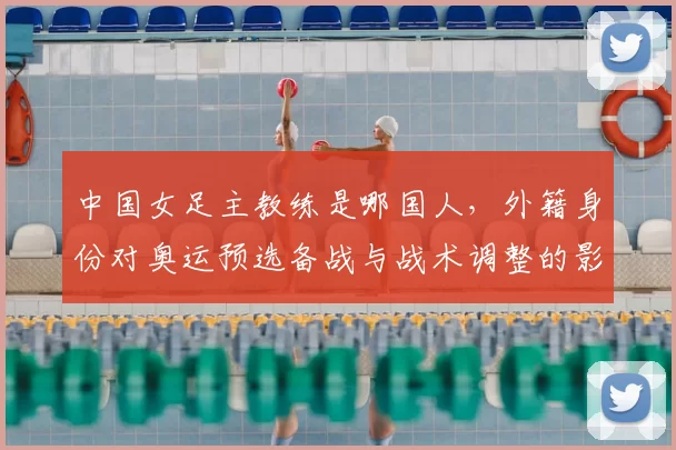 中国女足主教练是哪国人，外籍身份对奥运预选备战与战术调整的影响