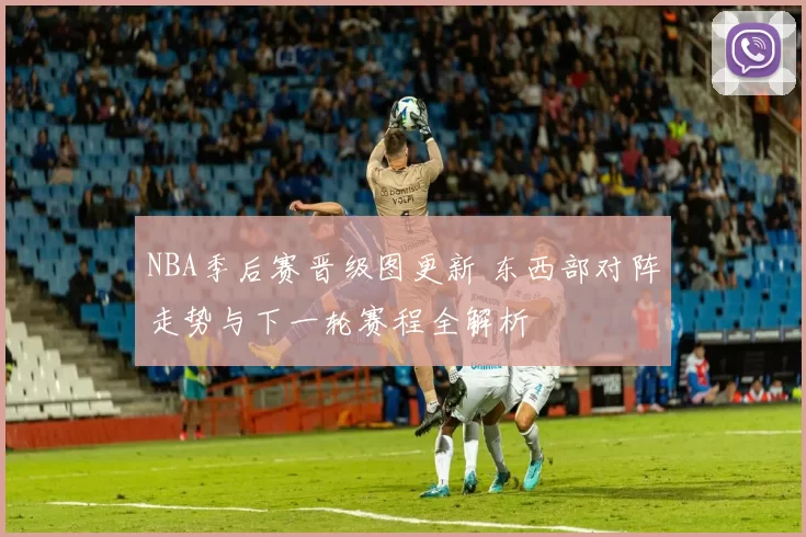 NBA季后赛晋级图更新 东西部对阵走势与下一轮赛程全解析