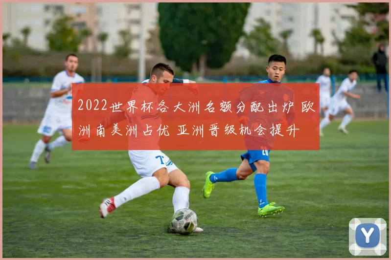 2022世界杯各大洲名额分配出炉 欧洲南美洲占优 亚洲晋级机会提升