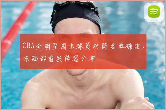 CBA全明星周末球员对阵名单确定，东西部首发阵容公布