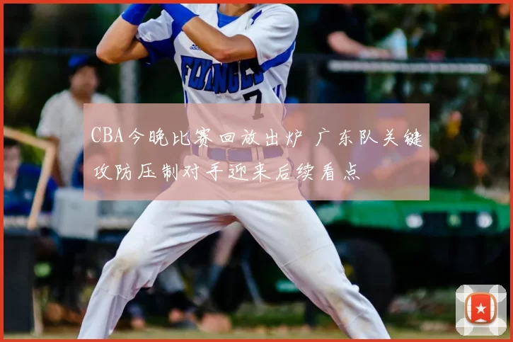 CBA今晚比赛回放出炉 广东队关键攻防压制对手迎来后续看点