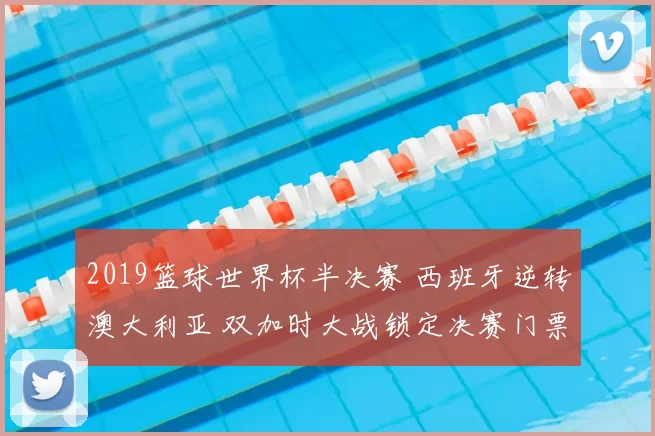 2019篮球世界杯半决赛 西班牙逆转澳大利亚 双加时大战锁定决赛门票