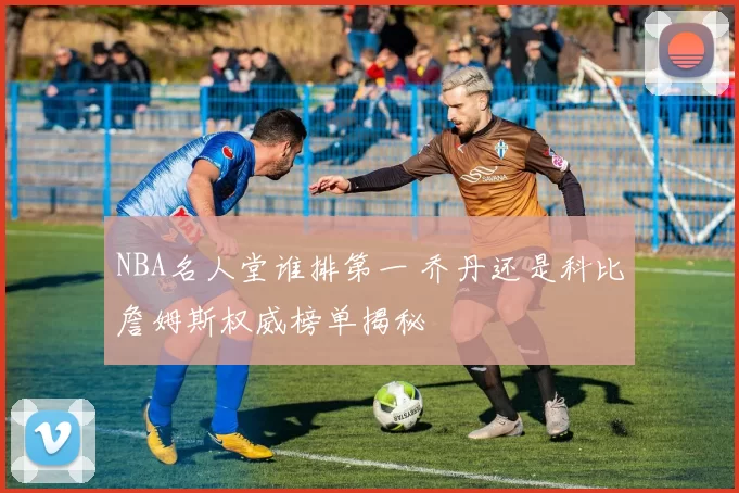 NBA名人堂谁排第一 乔丹还是科比詹姆斯权威榜单揭秘