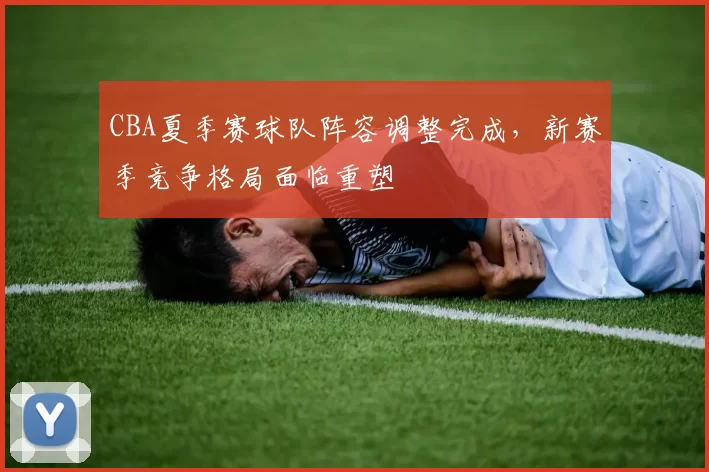 CBA夏季赛球队阵容调整完成,新赛季竞争格局面临重塑