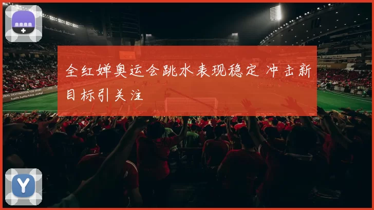 全红婵奥运会跳水表现稳定 冲击新目标引关注
