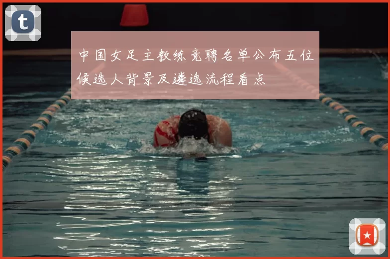 中国女足主教练竞聘名单公布五位候选人背景及遴选流程看点