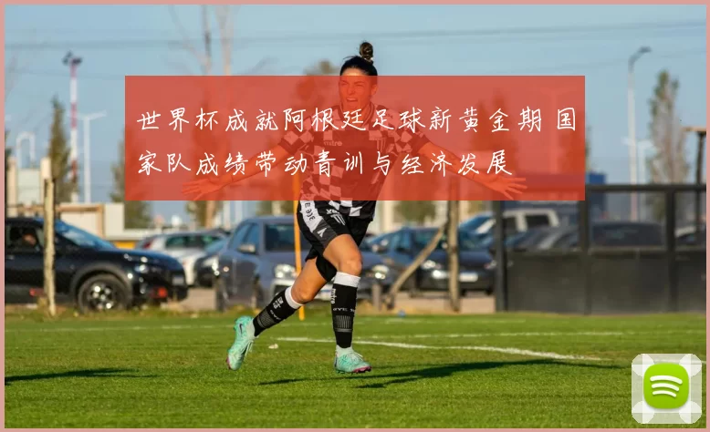 世界杯成就阿根廷足球新黄金期 国家队成绩带动青训与经济发展