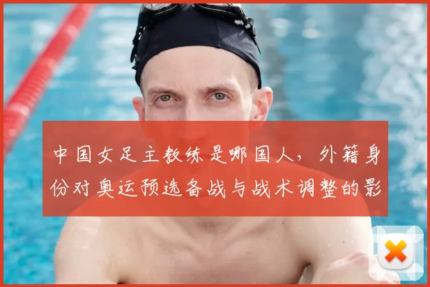 中国女足主教练是哪国人,外籍身份对奥运预选备战与战术调整的影响