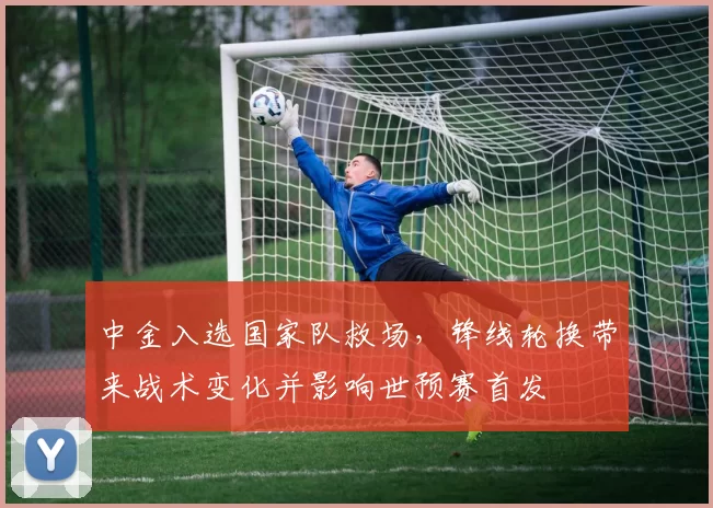 中金入选国家队救场，锋线轮换带来战术变化并影响世预赛首发