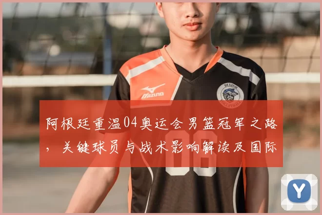 阿根廷重温04奥运会男篮冠军之路，关键球员与战术影响解读及国际篮坛反响