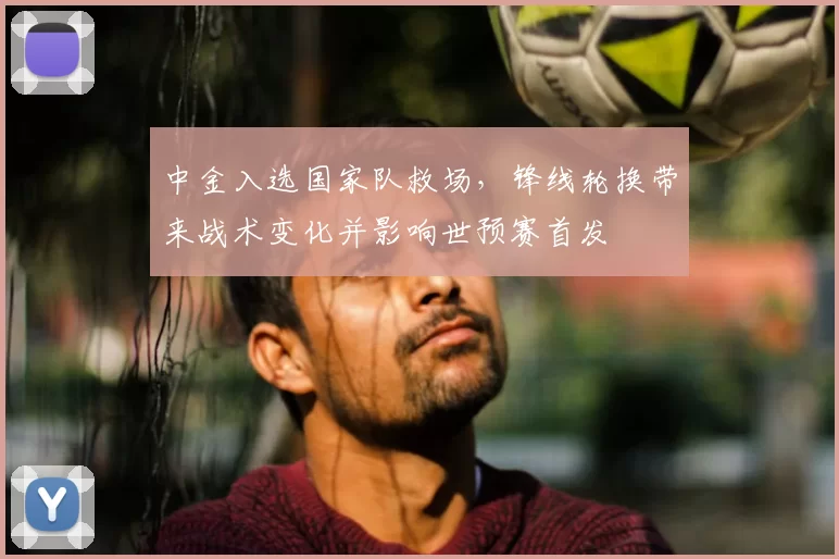 中金入选国家队救场，锋线轮换带来战术变化并影响世预赛首发