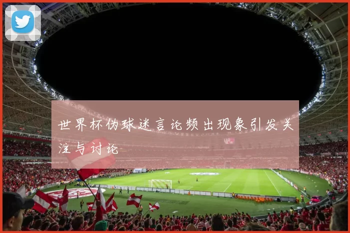 世界杯伪球迷言论频出现象引发关注与讨论