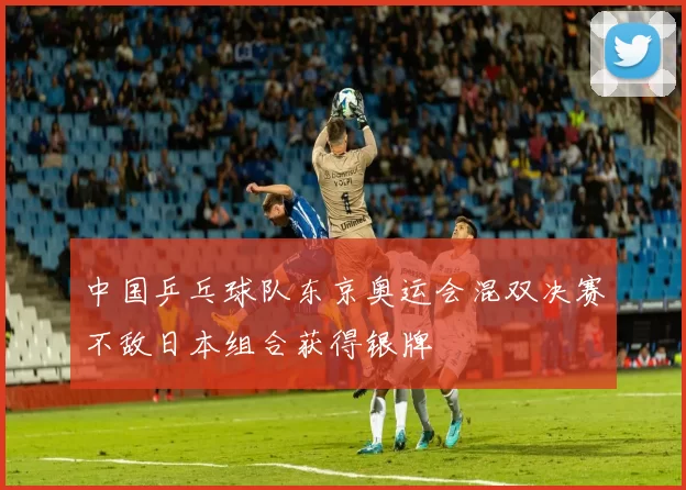 中国乒乓球队东京奥运会混双决赛不敌日本组合获得银牌