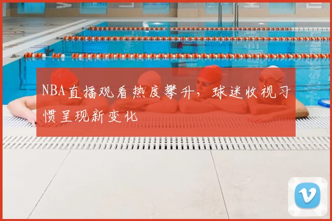 NBA直播观看热度攀升，球迷收视习惯呈现新变化