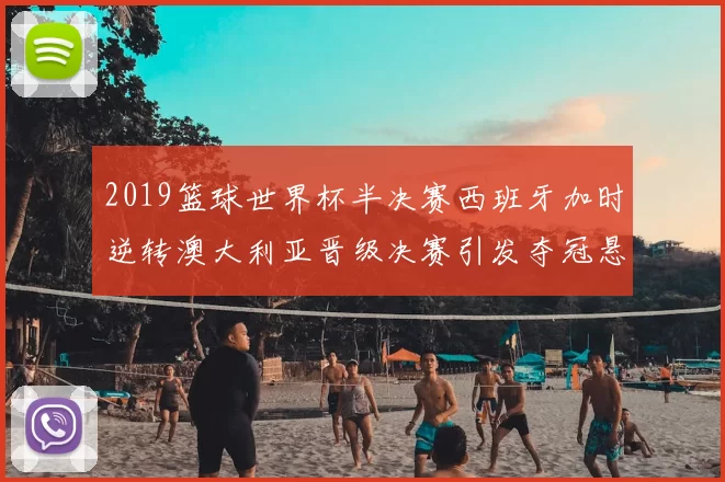 2019篮球世界杯半决赛西班牙加时逆转澳大利亚晋级决赛引发夺冠悬念