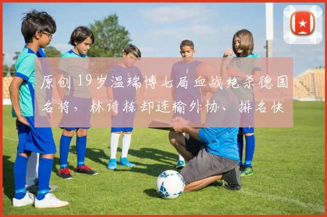原创 19岁温瑞博七局血战绝杀德国名将，林诗栋却连输外协、排名快保不住，网友怒问：世界第二在梦游？
