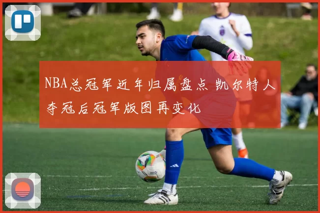 NBA总冠军近年归属盘点 凯尔特人夺冠后冠军版图再变化