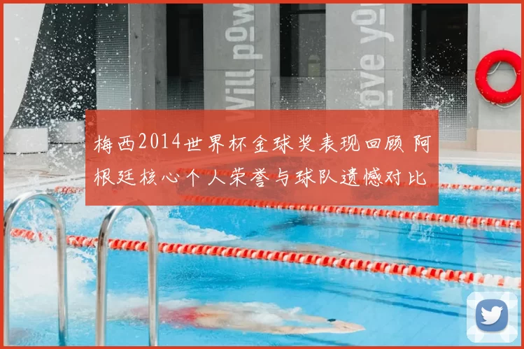 梅西2014世界杯金球奖表现回顾 阿根廷核心个人荣誉与球队遗憾对比