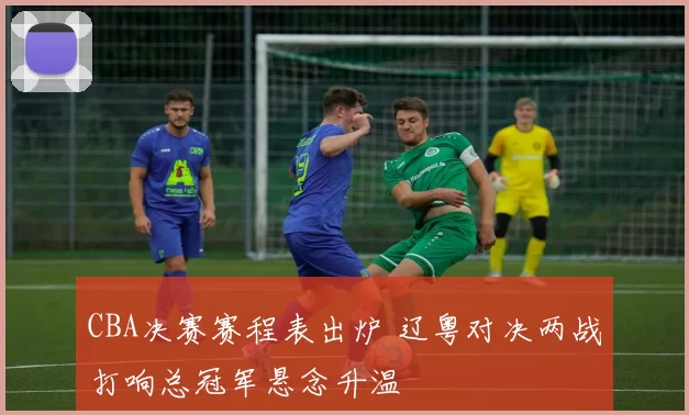 CBA决赛赛程表出炉 辽粤对决两战打响总冠军悬念升温