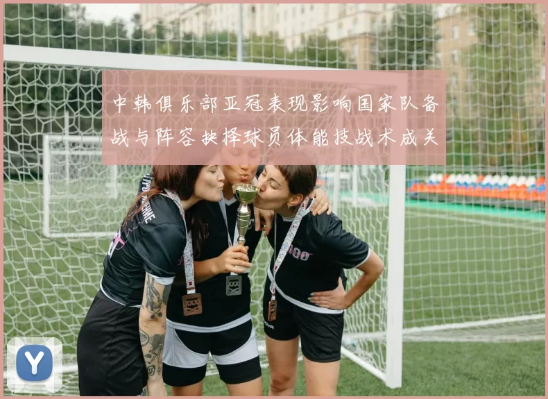 中韩俱乐部亚冠表现影响国家队备战与阵容抉择球员体能技战术成关键