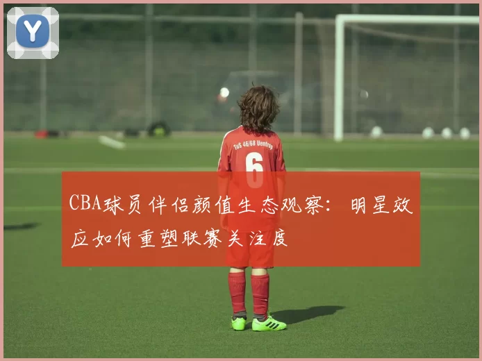 CBA球员伴侣颜值生态观察：明星效应如何重塑联赛关注度