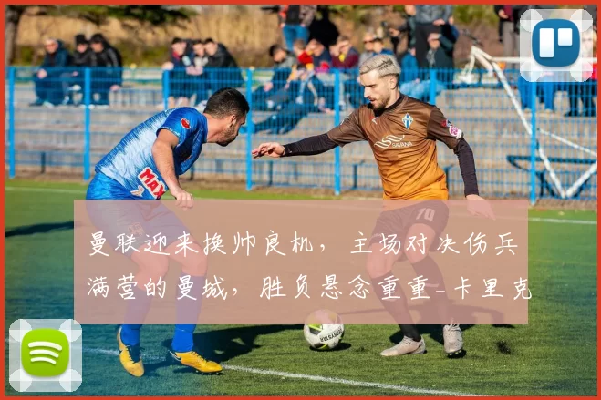 曼联迎来换帅良机，主场对决伤兵满营的曼城，胜负悬念重重_卡里克_比赛_欧冠