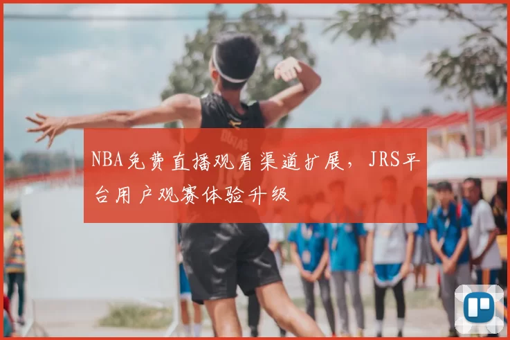 NBA免费直播观看渠道扩展，JRS平台用户观赛体验升级