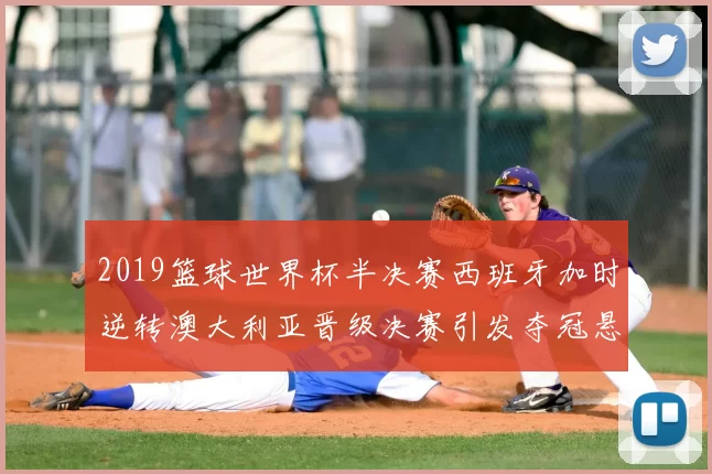 2019篮球世界杯半决赛西班牙加时逆转澳大利亚晋级决赛引发夺冠悬念