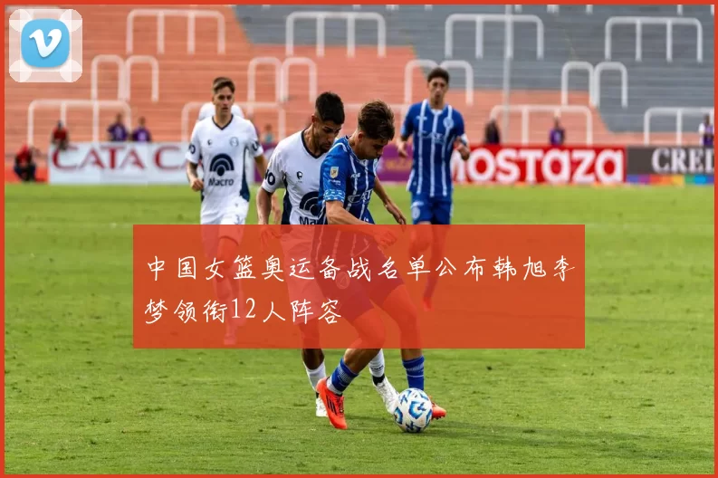 中国女篮奥运备战名单公布韩旭李梦领衔12人阵容