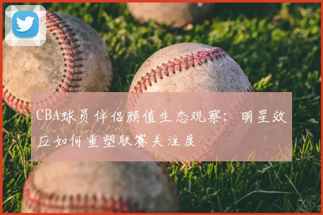 CBA球员伴侣颜值生态观察：明星效应如何重塑联赛关注度