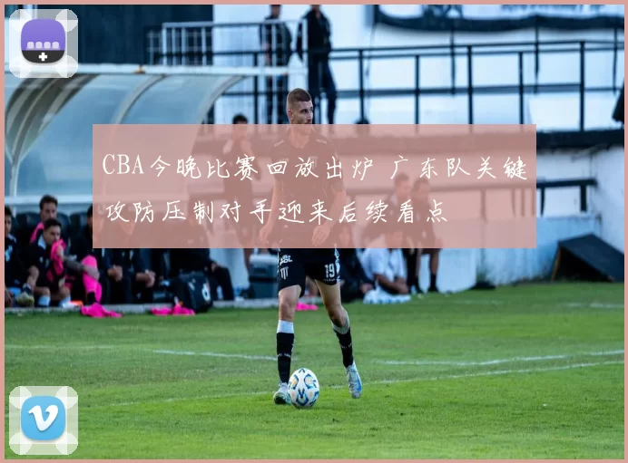 CBA今晚比赛回放出炉 广东队关键攻防压制对手迎来后续看点