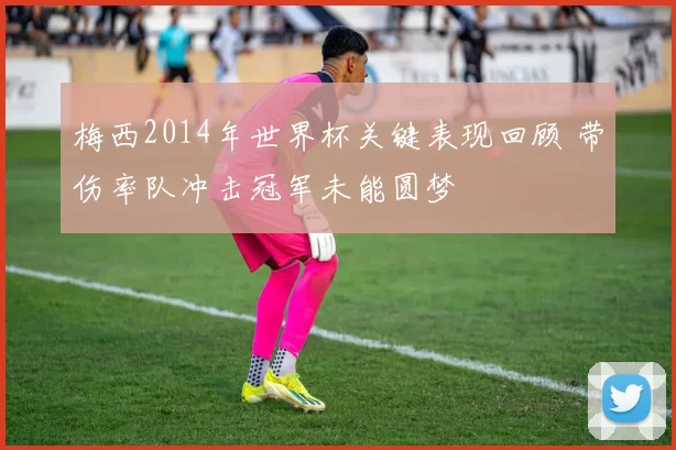 梅西2014年世界杯关键表现回顾 带伤率队冲击冠军未能圆梦
