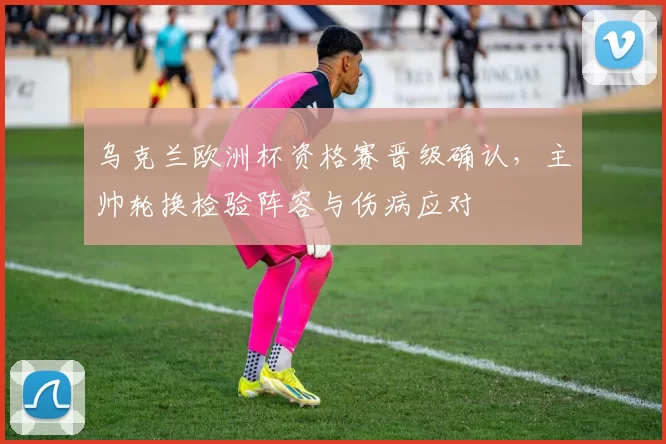 乌克兰欧洲杯资格赛晋级确认，主帅轮换检验阵容与伤病应对