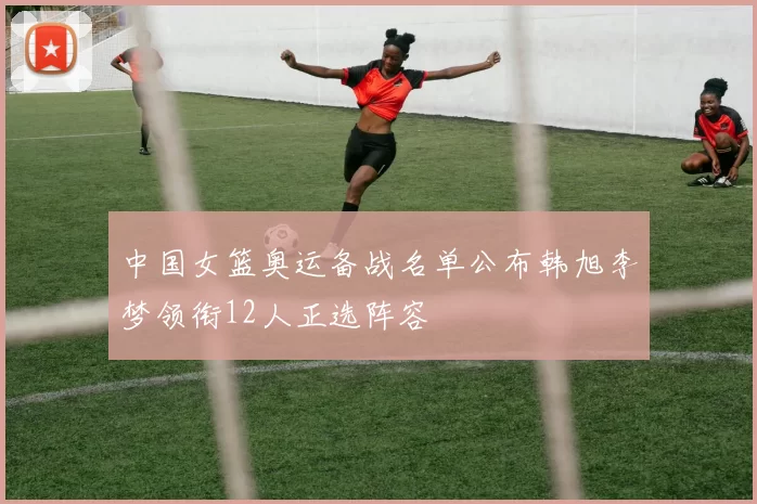 中国女篮奥运备战名单公布韩旭李梦领衔12人正选阵容