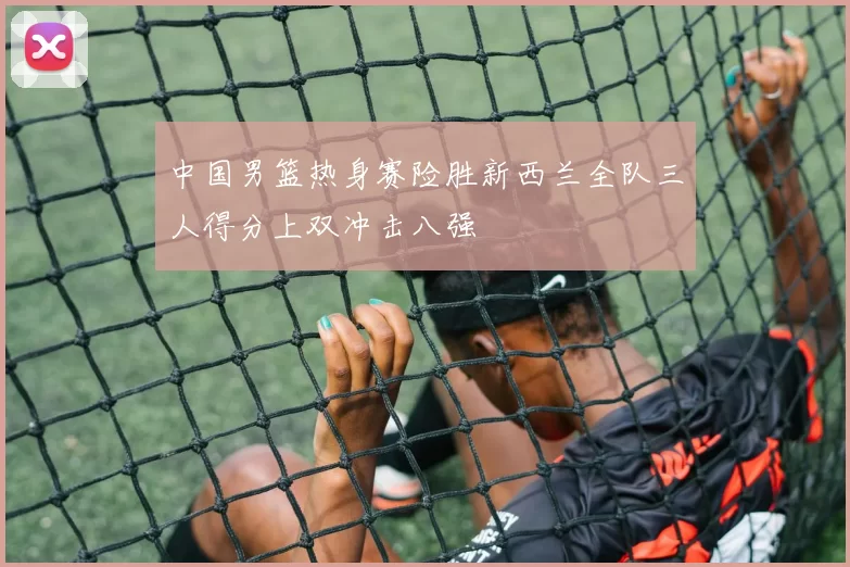 中国男篮热身赛险胜新西兰全队三人得分上双冲击八强