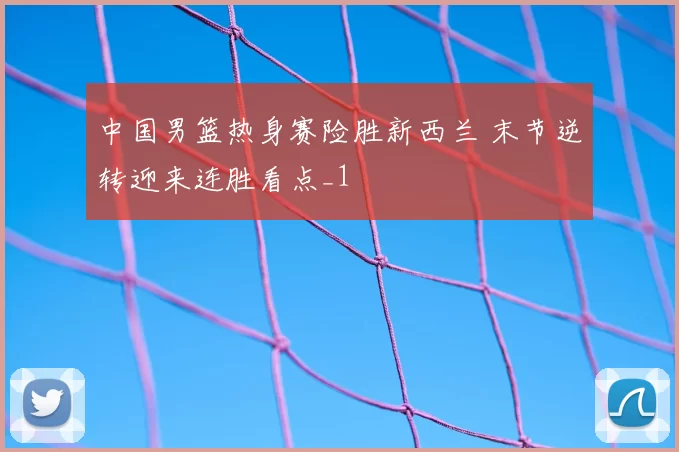 中国男篮热身赛险胜新西兰 末节逆转迎来连胜看点_1