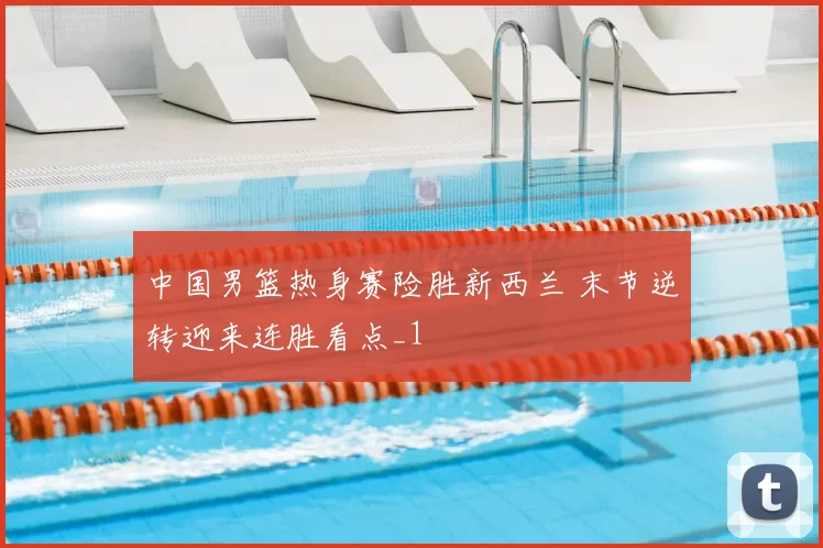中国男篮热身赛险胜新西兰 末节逆转迎来连胜看点_1