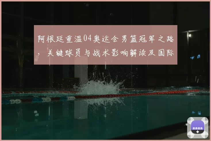 阿根廷重温04奥运会男篮冠军之路，关键球员与战术影响解读及国际篮坛反响