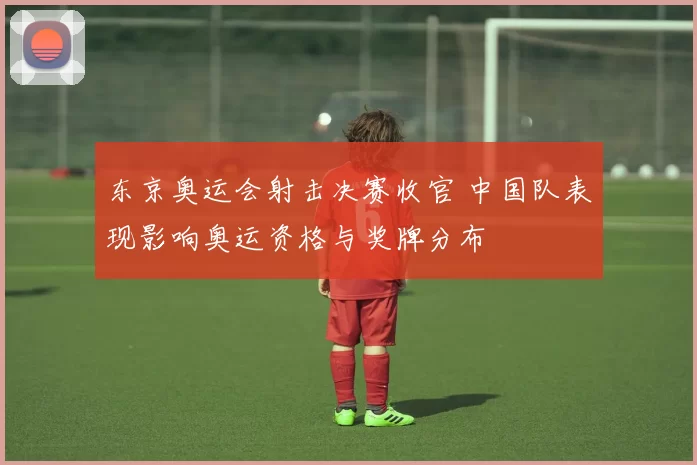 东京奥运会射击决赛收官 中国队表现影响奥运资格与奖牌分布