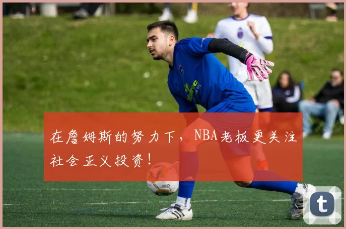 在詹姆斯的努力下，NBA老板更关注社会正义投资！