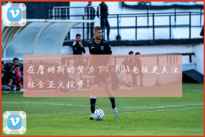 在詹姆斯的努力下，NBA老板更关注社会正义投资！