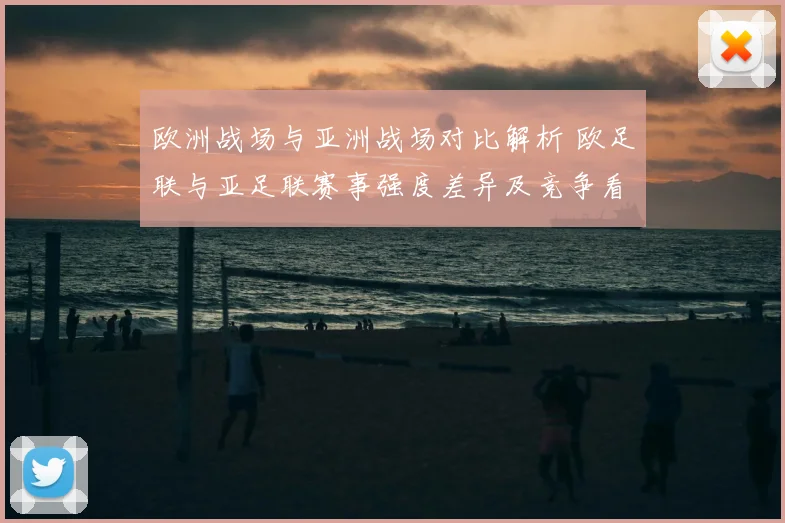 欧洲战场与亚洲战场对比解析 欧足联与亚足联赛事强度差异及竞争看点